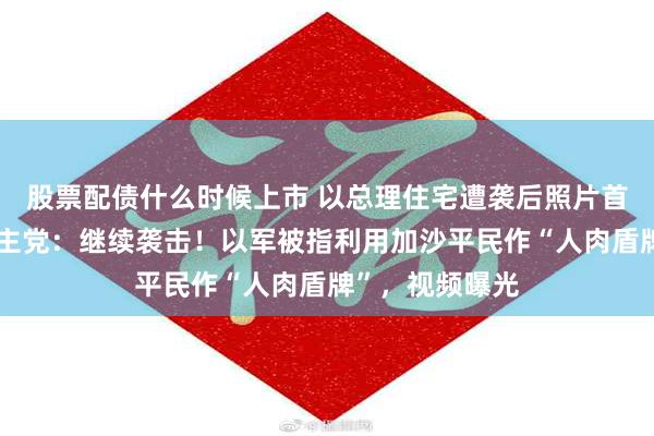 股票配债什么时候上市 以总理住宅遭袭后照片首度公开！黎真主党：继续袭击！以军被指利用加沙平民作“人肉盾牌”，视频曝光