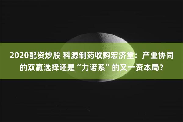 2020配资炒股 科源制药收购宏济堂：产业协同的双赢选择还是“力诺系”的又一资本局？