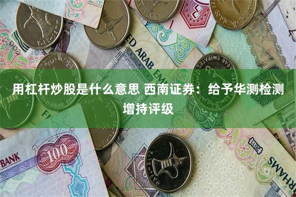 用杠杆炒股是什么意思 西南证券：给予华测检测增持评级