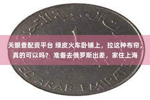 天眼查配资平台 绿皮火车卧铺上，拉这种布帘，真的可以吗？ 准备去俄罗斯出差，家住上海