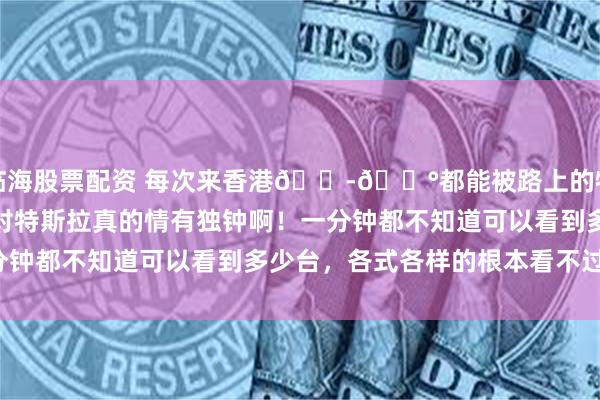 临海股票配资 每次来香港🇭🇰都能被路上的特斯拉震惊住，香港人对特斯拉真的情有独钟啊！一分钟都不知道可以看到多少台，各式各样的根本看不过来！