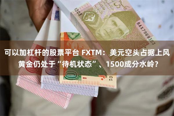 可以加杠杆的股票平台 FXTM：美元空头占据上风 黄金仍处于“待机状态”、1500成分水岭？