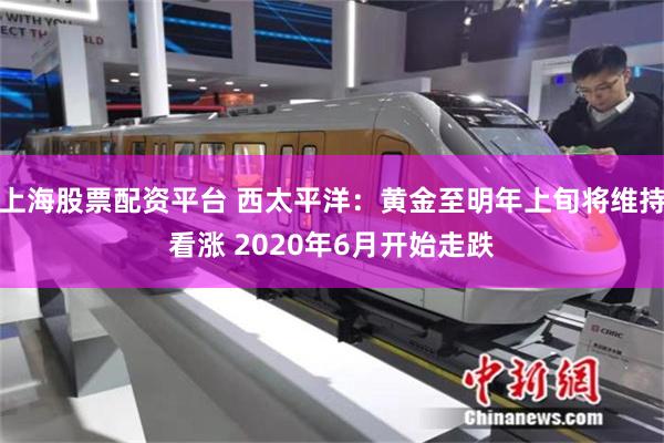 上海股票配资平台 西太平洋：黄金至明年上旬将维持看涨 2020年6月开始走跌