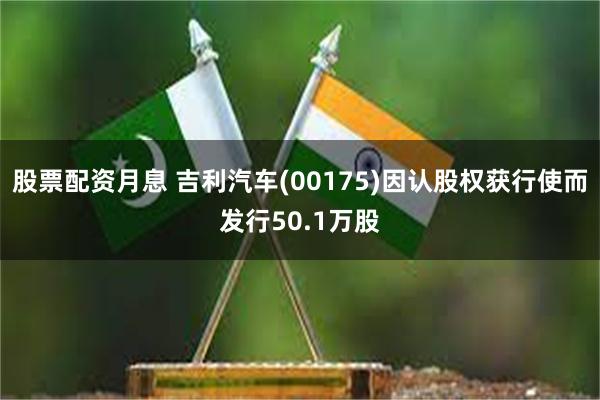 股票配资月息 吉利汽车(00175)因认股权获行使而发行50.1万股