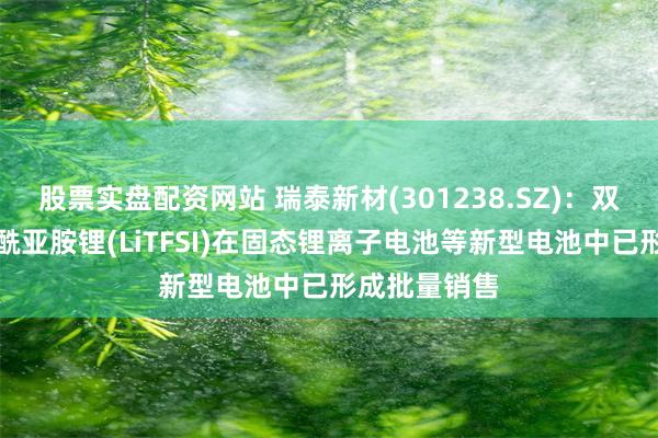 股票实盘配资网站 瑞泰新材(301238.SZ)：双三氟甲基磺酰亚胺锂(LiTFSI)在固态锂离子电池等新型电池中已形成批量销售