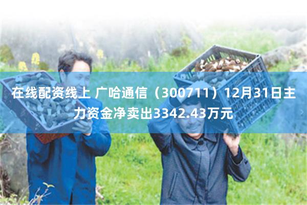 在线配资线上 广哈通信（300711）12月31日主力资金净卖出3342.43万元