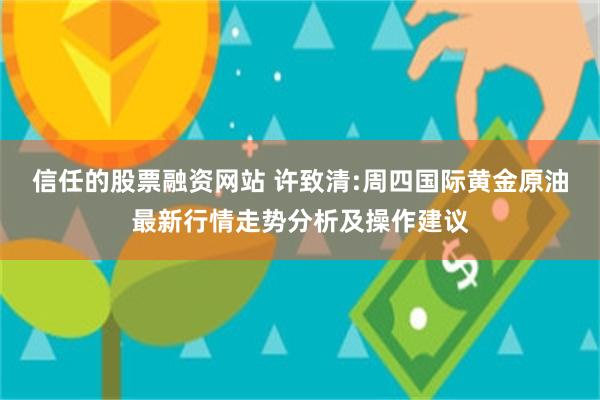 信任的股票融资网站 许致清:周四国际黄金原油最新行情走势分析及操作建议