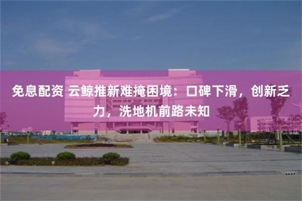 免息配资 云鲸推新难掩困境：口碑下滑，创新乏力，洗地机前路未知