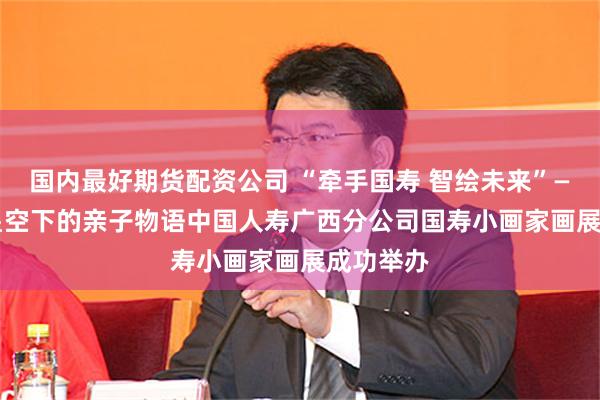 国内最好期货配资公司 “牵手国寿 智绘未来”——2024星空下的亲子物语中国人寿广西分公司国寿小画家画展成功举办