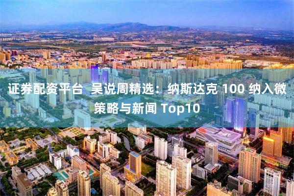 证券配资平台  吴说周精选：纳斯达克 100 纳入微策略与新闻 Top10