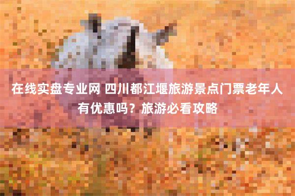 在线实盘专业网 四川都江堰旅游景点门票老年人有优惠吗？旅游必看攻略