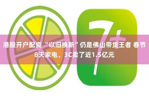 港股开户配资 “以旧换新”仍是佛山带货王者 春节8天家电、3C卖了近1.5亿元