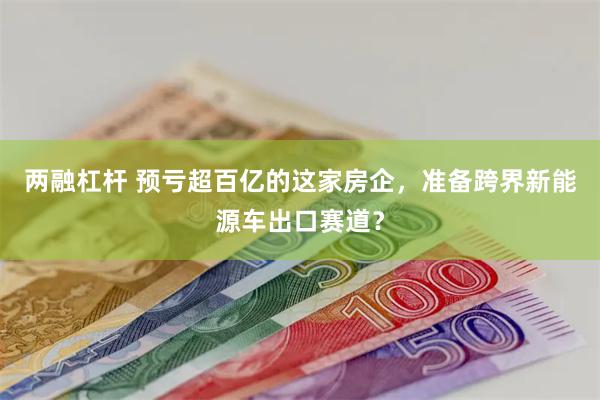 两融杠杆 预亏超百亿的这家房企，准备跨界新能源车出口赛道？