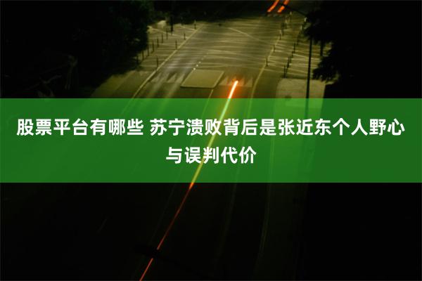 股票平台有哪些 苏宁溃败背后是张近东个人野心与误判代价