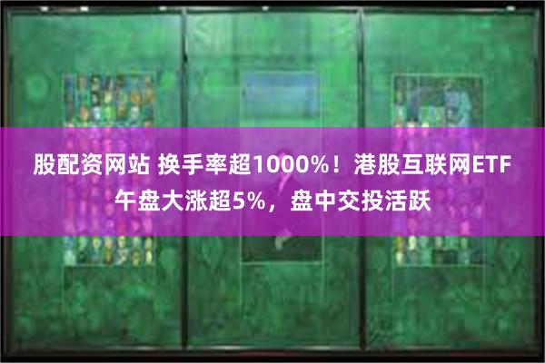 股配资网站 换手率超1000%！港股互联网ETF午盘大涨超5%，盘中交投活跃