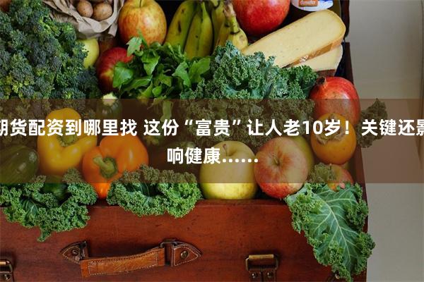 期货配资到哪里找 这份“富贵”让人老10岁！关键还影响健康......